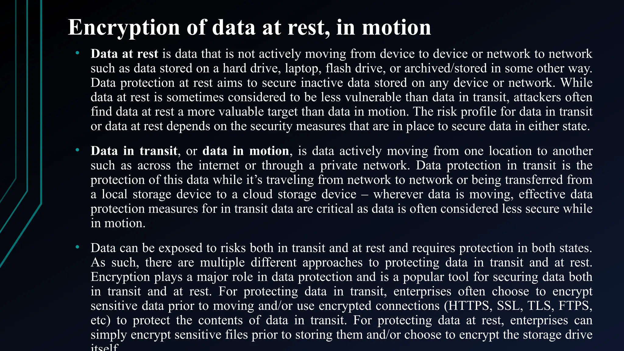 Encryption of data at rest, in motion
• Data at rest is data that is not actively moving from device to device or network to network
such as data stored on a hard drive, laptop, flash drive, or archived/stored in some other way.
Data protection at rest aims to secure inactive data stored on any device or network. While
data at rest is sometimes considered to be less vulnerable than data in transit, attackers often
find data at rest a more valuable target than data in motion. The risk profile for data in transit
or data at rest depends on the security measures that are in place to secure data in either state.
• Data in transit, or data in motion, is data actively moving from one location to another
such as across the internet or through a private network. Data protection in transit is the
protection of this data while it’s traveling from network to network or being transferred from
a local storage device to a cloud storage device – wherever data is moving, effective data
protection measures for in transit data are critical as data is often considered less secure while
in motion.
• Data can be exposed to risks both in transit and at rest and requires protection in both states.
As such, there are multiple different approaches to protecting data in transit and at rest.
Encryption plays a major role in data protection and is a popular tool for securing data both
in transit and at rest. For protecting data in transit, enterprises often choose to encrypt
sensitive data prior to moving and/or use encrypted connections (HTTPS, SSL, TLS, FTPS,
etc) to protect the contents of data in transit. For protecting data at rest, enterprises can
simply encrypt sensitive files prior to storing them and/or choose to encrypt the storage drive
 