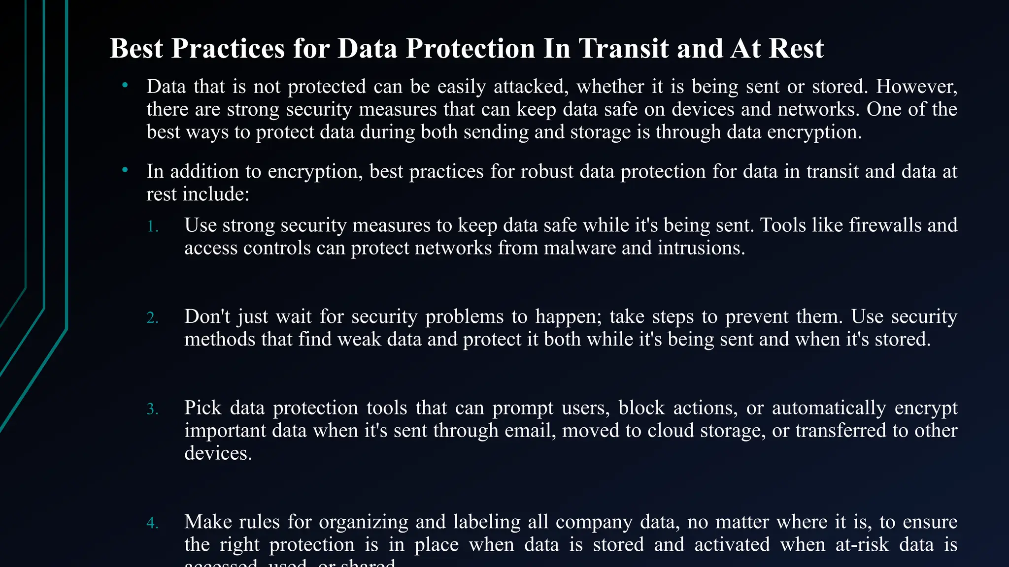 Best Practices for Data Protection In Transit and At Rest
• Data that is not protected can be easily attacked, whether it is being sent or stored. However,
there are strong security measures that can keep data safe on devices and networks. One of the
best ways to protect data during both sending and storage is through data encryption.
• In addition to encryption, best practices for robust data protection for data in transit and data at
rest include:
1. Use strong security measures to keep data safe while it's being sent. Tools like firewalls and
access controls can protect networks from malware and intrusions.
2. Don't just wait for security problems to happen; take steps to prevent them. Use security
methods that find weak data and protect it both while it's being sent and when it's stored.
3. Pick data protection tools that can prompt users, block actions, or automatically encrypt
important data when it's sent through email, moved to cloud storage, or transferred to other
devices.
4. Make rules for organizing and labeling all company data, no matter where it is, to ensure
the right protection is in place when data is stored and activated when at-risk data is
 