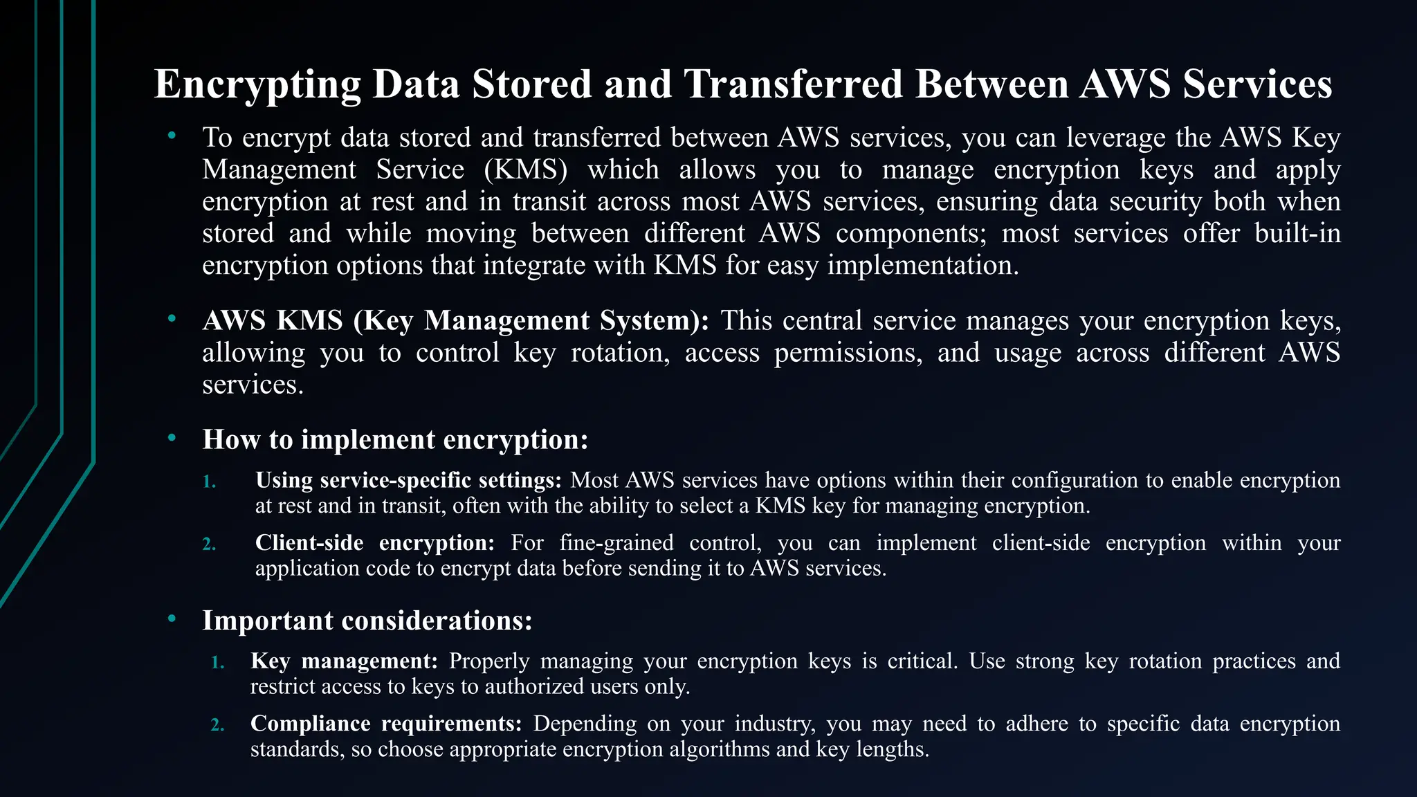 Encrypting Data Stored and Transferred Between AWS Services
• To encrypt data stored and transferred between AWS services, you can leverage the AWS Key
Management Service (KMS) which allows you to manage encryption keys and apply
encryption at rest and in transit across most AWS services, ensuring data security both when
stored and while moving between different AWS components; most services offer built-in
encryption options that integrate with KMS for easy implementation.
• AWS KMS (Key Management System): This central service manages your encryption keys,
allowing you to control key rotation, access permissions, and usage across different AWS
services.
• How to implement encryption:
1. Using service-specific settings: Most AWS services have options within their configuration to enable encryption
at rest and in transit, often with the ability to select a KMS key for managing encryption.
2. Client-side encryption: For fine-grained control, you can implement client-side encryption within your
application code to encrypt data before sending it to AWS services.
• Important considerations:
1. Key management: Properly managing your encryption keys is critical. Use strong key rotation practices and
restrict access to keys to authorized users only.
2. Compliance requirements: Depending on your industry, you may need to adhere to specific data encryption
standards, so choose appropriate encryption algorithms and key lengths.
 