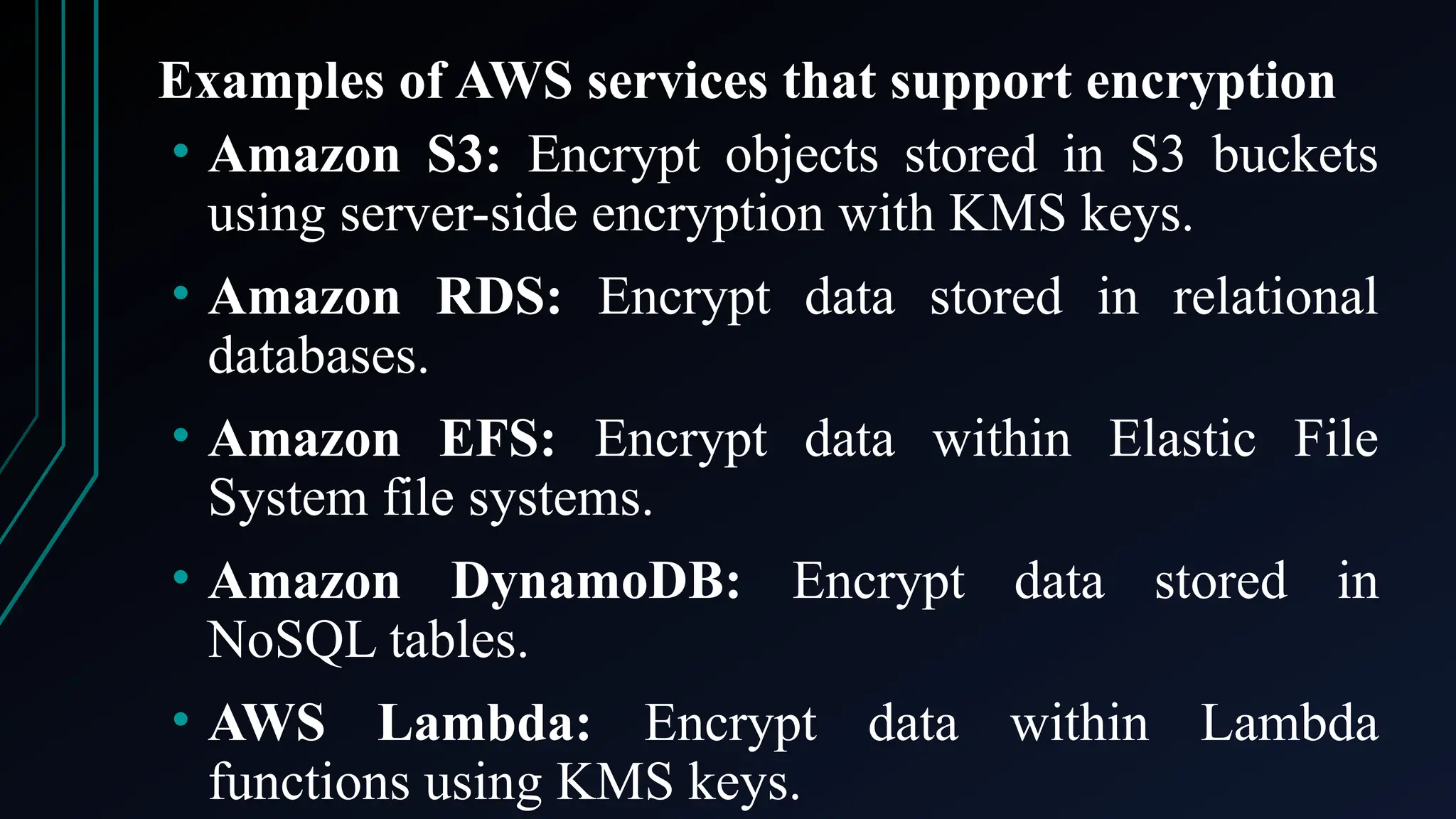 Examples of AWS services that support encryption
• Amazon S3: Encrypt objects stored in S3 buckets
using server-side encryption with KMS keys.
• Amazon RDS: Encrypt data stored in relational
databases.
• Amazon EFS: Encrypt data within Elastic File
System file systems.
• Amazon DynamoDB: Encrypt data stored in
NoSQL tables.
• AWS Lambda: Encrypt data within Lambda
functions using KMS keys.
 