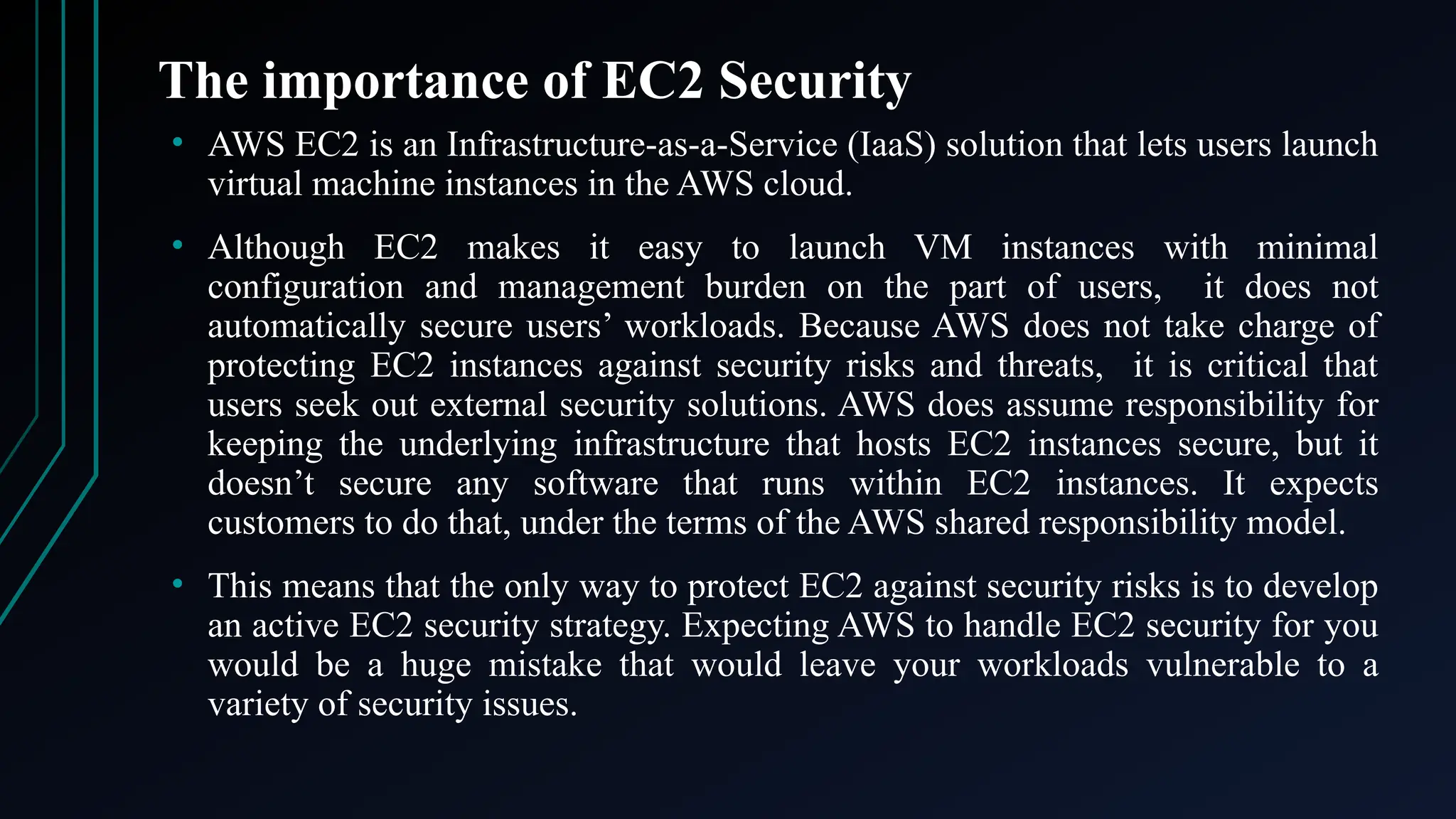 The importance of EC2 Security
• AWS EC2 is an Infrastructure-as-a-Service (IaaS) solution that lets users launch
virtual machine instances in the AWS cloud.
• Although EC2 makes it easy to launch VM instances with minimal
configuration and management burden on the part of users, it does not
automatically secure users’ workloads. Because AWS does not take charge of
protecting EC2 instances against security risks and threats, it is critical that
users seek out external security solutions. AWS does assume responsibility for
keeping the underlying infrastructure that hosts EC2 instances secure, but it
doesn’t secure any software that runs within EC2 instances. It expects
customers to do that, under the terms of the AWS shared responsibility model.
• This means that the only way to protect EC2 against security risks is to develop
an active EC2 security strategy. Expecting AWS to handle EC2 security for you
would be a huge mistake that would leave your workloads vulnerable to a
variety of security issues.
 