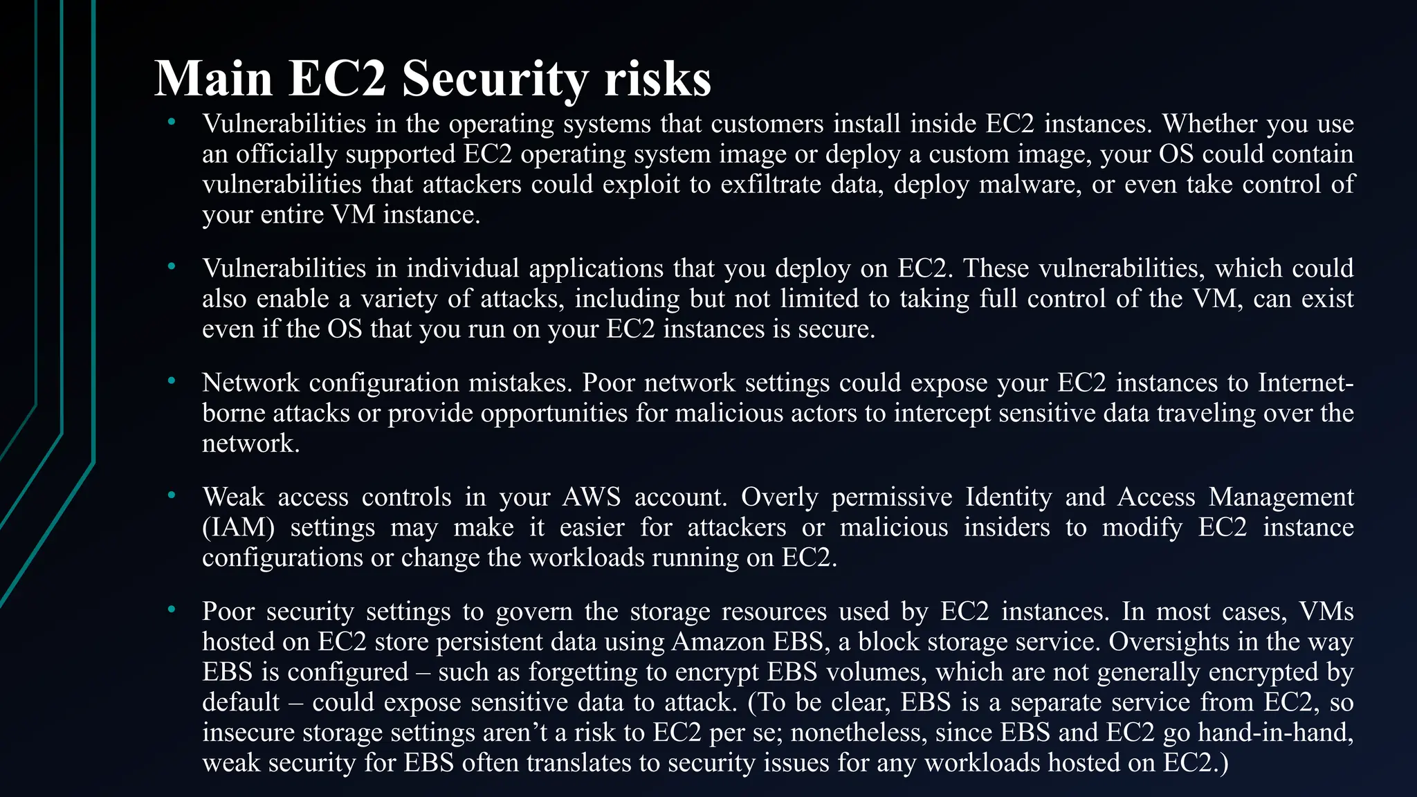 Main EC2 Security risks
• Vulnerabilities in the operating systems that customers install inside EC2 instances. Whether you use
an officially supported EC2 operating system image or deploy a custom image, your OS could contain
vulnerabilities that attackers could exploit to exfiltrate data, deploy malware, or even take control of
your entire VM instance.
• Vulnerabilities in individual applications that you deploy on EC2. These vulnerabilities, which could
also enable a variety of attacks, including but not limited to taking full control of the VM, can exist
even if the OS that you run on your EC2 instances is secure.
• Network configuration mistakes. Poor network settings could expose your EC2 instances to Internet-
borne attacks or provide opportunities for malicious actors to intercept sensitive data traveling over the
network.
• Weak access controls in your AWS account. Overly permissive Identity and Access Management
(IAM) settings may make it easier for attackers or malicious insiders to modify EC2 instance
configurations or change the workloads running on EC2.
• Poor security settings to govern the storage resources used by EC2 instances. In most cases, VMs
hosted on EC2 store persistent data using Amazon EBS, a block storage service. Oversights in the way
EBS is configured – such as forgetting to encrypt EBS volumes, which are not generally encrypted by
default – could expose sensitive data to attack. (To be clear, EBS is a separate service from EC2, so
insecure storage settings aren’t a risk to EC2 per se; nonetheless, since EBS and EC2 go hand-in-hand,
weak security for EBS often translates to security issues for any workloads hosted on EC2.)
 