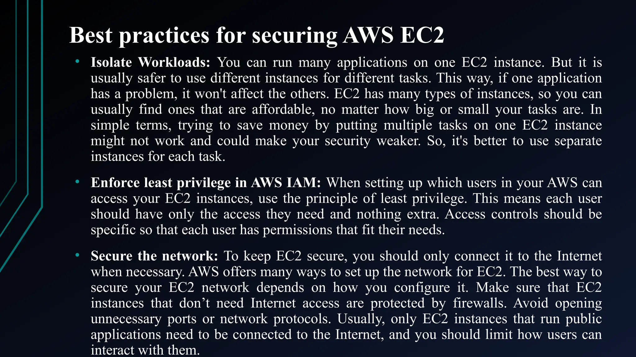 Best practices for securing AWS EC2
• Isolate Workloads: You can run many applications on one EC2 instance. But it is
usually safer to use different instances for different tasks. This way, if one application
has a problem, it won't affect the others. EC2 has many types of instances, so you can
usually find ones that are affordable, no matter how big or small your tasks are. In
simple terms, trying to save money by putting multiple tasks on one EC2 instance
might not work and could make your security weaker. So, it's better to use separate
instances for each task.
• Enforce least privilege in AWS IAM: When setting up which users in your AWS can
access your EC2 instances, use the principle of least privilege. This means each user
should have only the access they need and nothing extra. Access controls should be
specific so that each user has permissions that fit their needs.
• Secure the network: To keep EC2 secure, you should only connect it to the Internet
when necessary. AWS offers many ways to set up the network for EC2. The best way to
secure your EC2 network depends on how you configure it. Make sure that EC2
instances that don’t need Internet access are protected by firewalls. Avoid opening
unnecessary ports or network protocols. Usually, only EC2 instances that run public
applications need to be connected to the Internet, and you should limit how users can
interact with them.
 