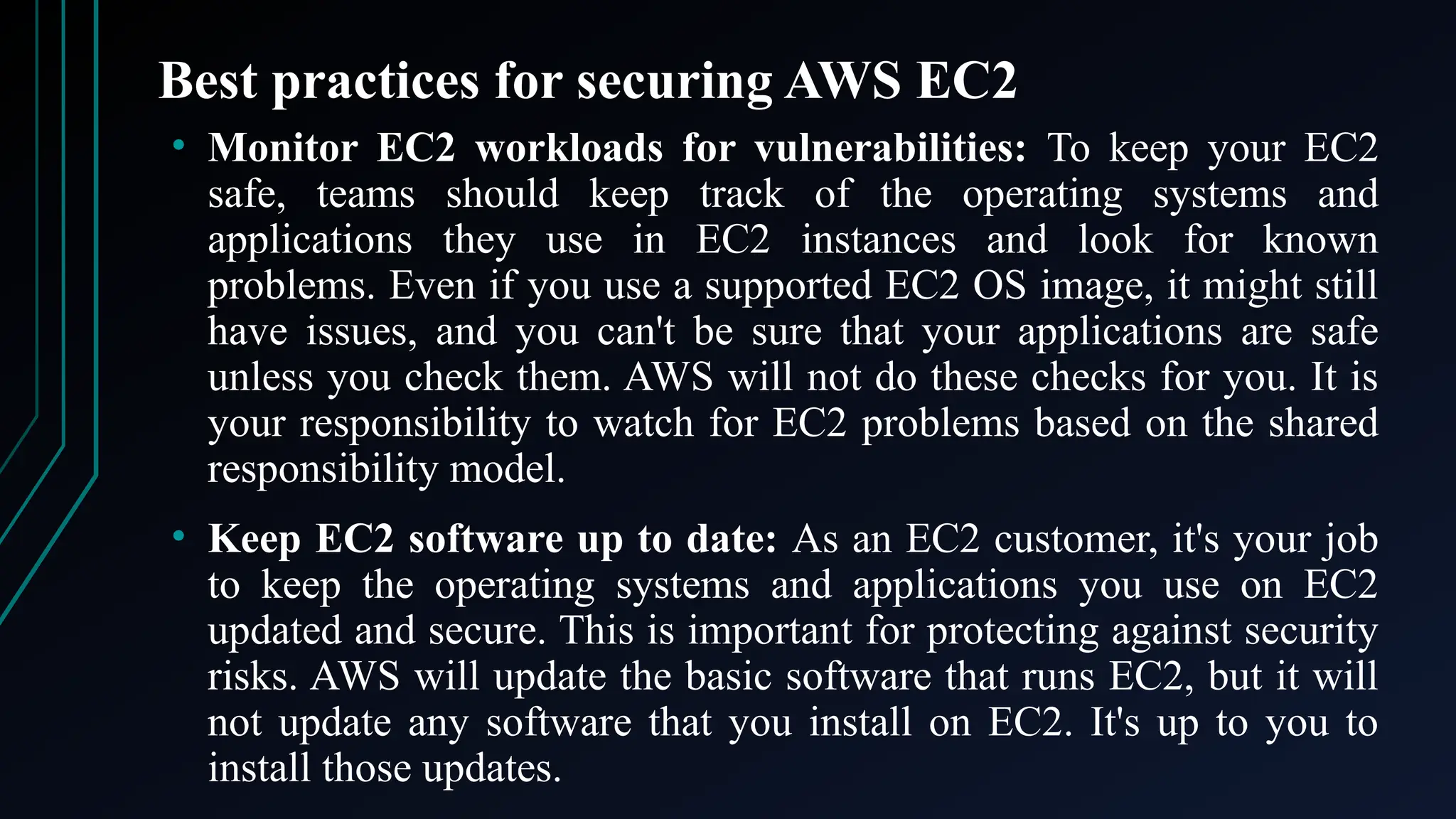 Best practices for securing AWS EC2
• Monitor EC2 workloads for vulnerabilities: To keep your EC2
safe, teams should keep track of the operating systems and
applications they use in EC2 instances and look for known
problems. Even if you use a supported EC2 OS image, it might still
have issues, and you can't be sure that your applications are safe
unless you check them. AWS will not do these checks for you. It is
your responsibility to watch for EC2 problems based on the shared
responsibility model.
• Keep EC2 software up to date: As an EC2 customer, it's your job
to keep the operating systems and applications you use on EC2
updated and secure. This is important for protecting against security
risks. AWS will update the basic software that runs EC2, but it will
not update any software that you install on EC2. It's up to you to
install those updates.
 