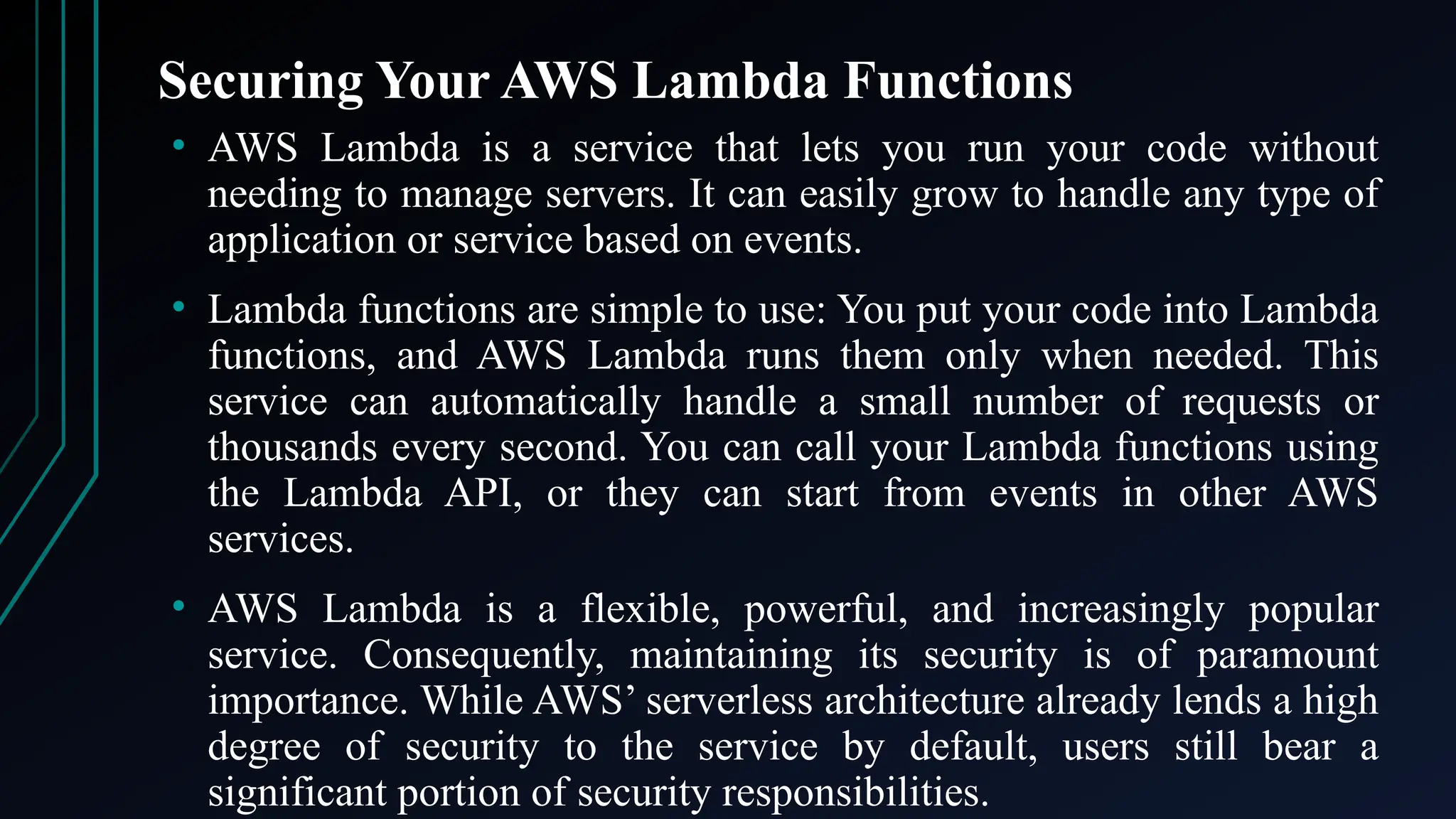 Securing Your AWS Lambda Functions
• AWS Lambda is a service that lets you run your code without
needing to manage servers. It can easily grow to handle any type of
application or service based on events.
• Lambda functions are simple to use: You put your code into Lambda
functions, and AWS Lambda runs them only when needed. This
service can automatically handle a small number of requests or
thousands every second. You can call your Lambda functions using
the Lambda API, or they can start from events in other AWS
services.
• AWS Lambda is a flexible, powerful, and increasingly popular
service. Consequently, maintaining its security is of paramount
importance. While AWS’ serverless architecture already lends a high
degree of security to the service by default, users still bear a
significant portion of security responsibilities.
 