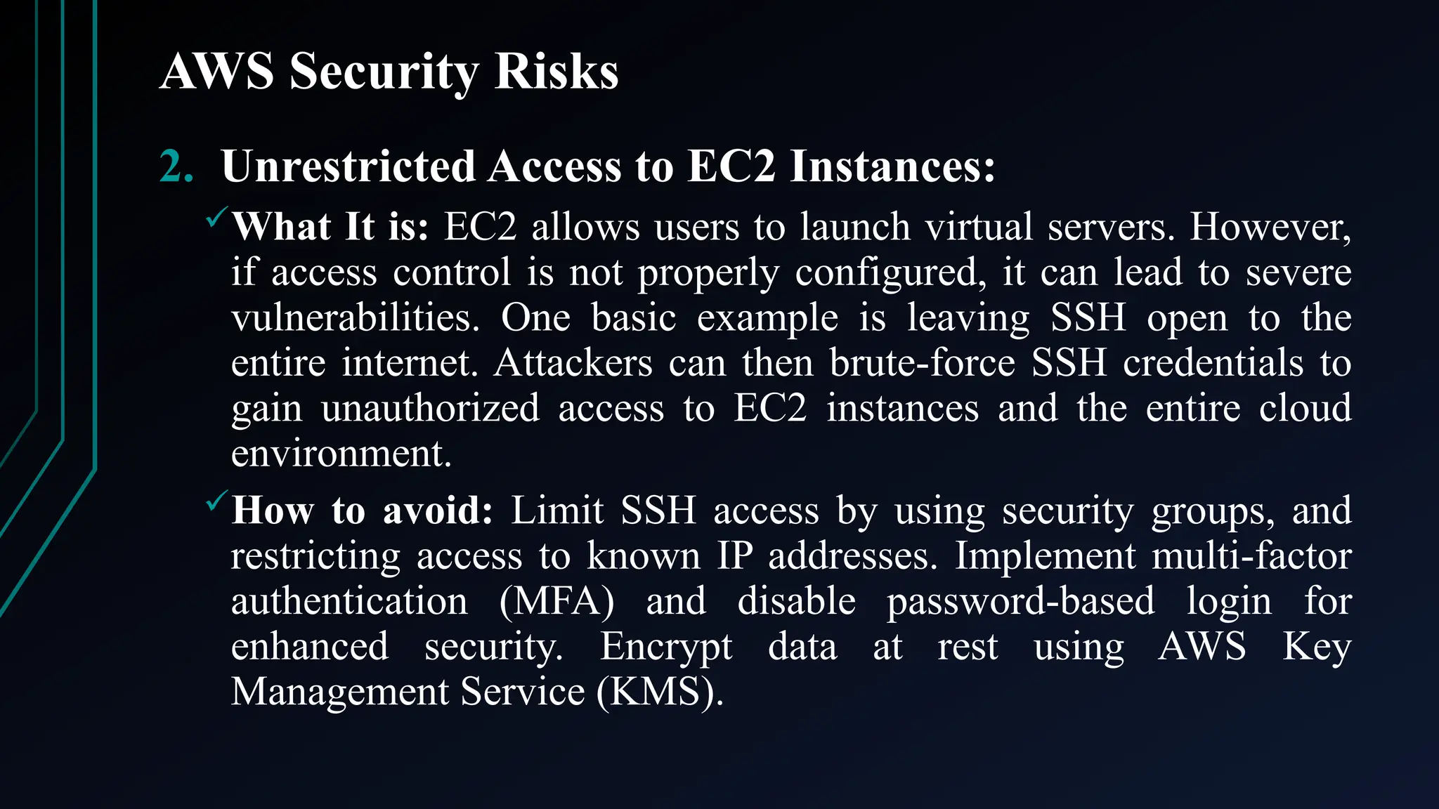 AWS Security Risks
2. Unrestricted Access to EC2 Instances:
What It is: EC2 allows users to launch virtual servers. However,
if access control is not properly configured, it can lead to severe
vulnerabilities. One basic example is leaving SSH open to the
entire internet. Attackers can then brute-force SSH credentials to
gain unauthorized access to EC2 instances and the entire cloud
environment.
How to avoid: Limit SSH access by using security groups, and
restricting access to known IP addresses. Implement multi-factor
authentication (MFA) and disable password-based login for
enhanced security. Encrypt data at rest using AWS Key
Management Service (KMS).
 