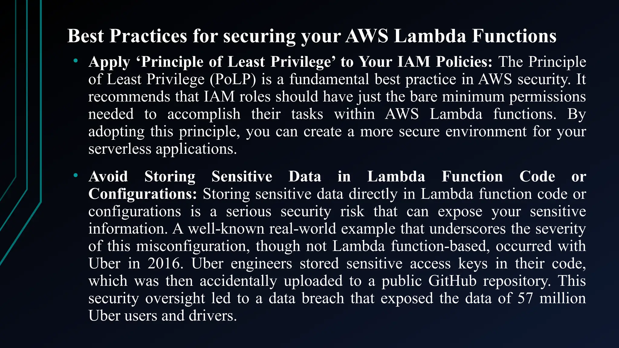 Best Practices for securing your AWS Lambda Functions
• Apply ‘Principle of Least Privilege’ to Your IAM Policies: The Principle
of Least Privilege (PoLP) is a fundamental best practice in AWS security. It
recommends that IAM roles should have just the bare minimum permissions
needed to accomplish their tasks within AWS Lambda functions. By
adopting this principle, you can create a more secure environment for your
serverless applications.
• Avoid Storing Sensitive Data in Lambda Function Code or
Configurations: Storing sensitive data directly in Lambda function code or
configurations is a serious security risk that can expose your sensitive
information. A well-known real-world example that underscores the severity
of this misconfiguration, though not Lambda function-based, occurred with
Uber in 2016. Uber engineers stored sensitive access keys in their code,
which was then accidentally uploaded to a public GitHub repository. This
security oversight led to a data breach that exposed the data of 57 million
Uber users and drivers.
 