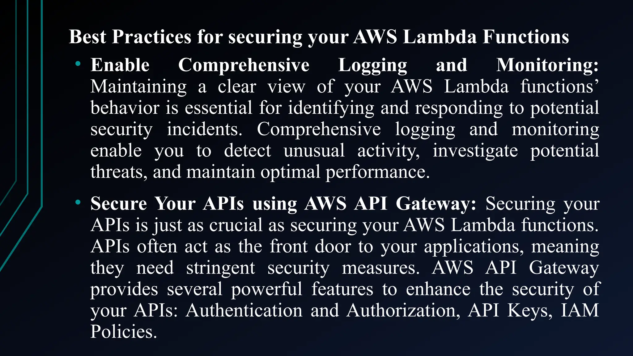 Best Practices for securing your AWS Lambda Functions
• Enable Comprehensive Logging and Monitoring:
Maintaining a clear view of your AWS Lambda functions’
behavior is essential for identifying and responding to potential
security incidents. Comprehensive logging and monitoring
enable you to detect unusual activity, investigate potential
threats, and maintain optimal performance.
• Secure Your APIs using AWS API Gateway: Securing your
APIs is just as crucial as securing your AWS Lambda functions.
APIs often act as the front door to your applications, meaning
they need stringent security measures. AWS API Gateway
provides several powerful features to enhance the security of
your APIs: Authentication and Authorization, API Keys, IAM
Policies.
 