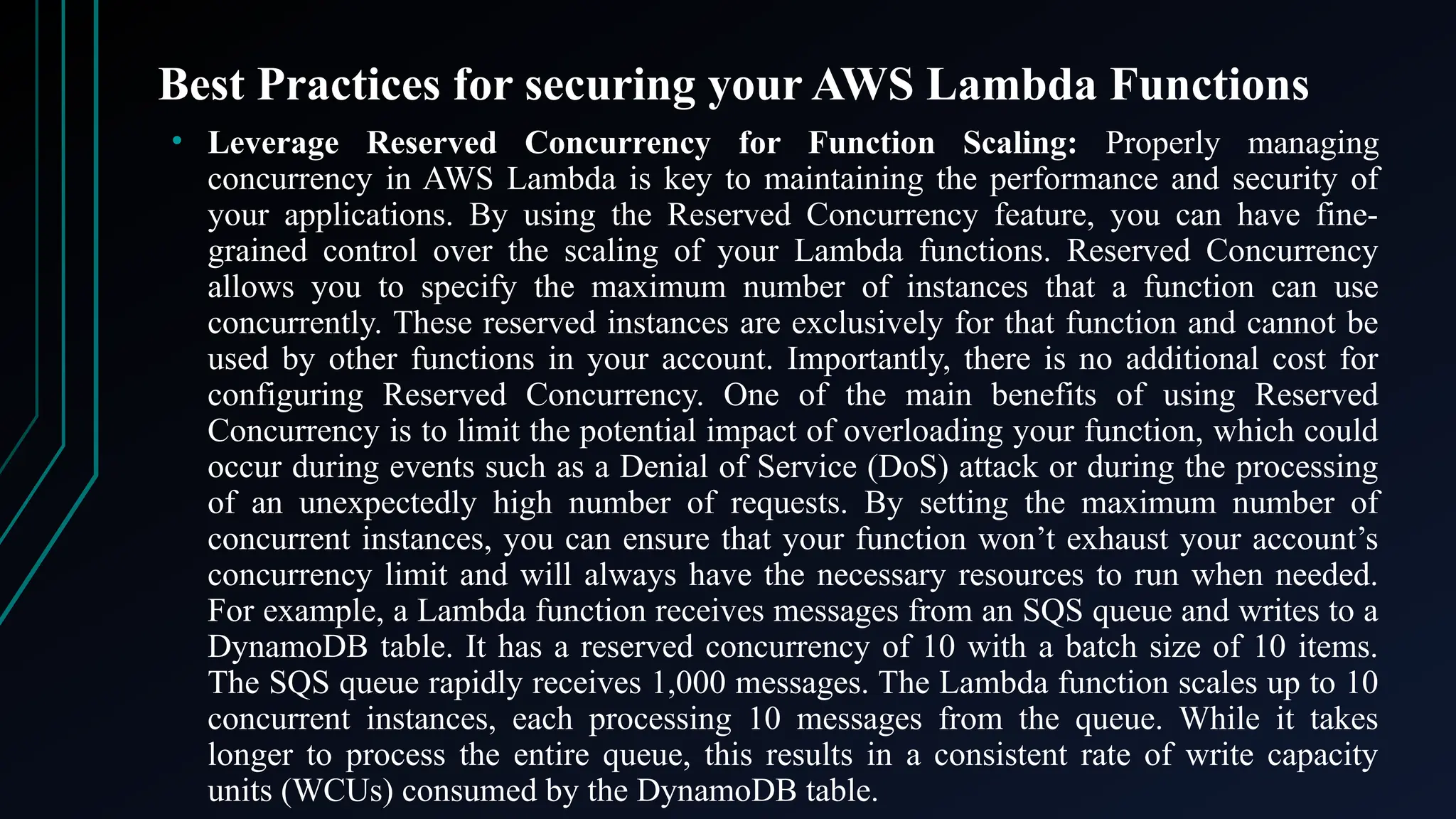 Best Practices for securing your AWS Lambda Functions
• Leverage Reserved Concurrency for Function Scaling: Properly managing
concurrency in AWS Lambda is key to maintaining the performance and security of
your applications. By using the Reserved Concurrency feature, you can have fine-
grained control over the scaling of your Lambda functions. Reserved Concurrency
allows you to specify the maximum number of instances that a function can use
concurrently. These reserved instances are exclusively for that function and cannot be
used by other functions in your account. Importantly, there is no additional cost for
configuring Reserved Concurrency. One of the main benefits of using Reserved
Concurrency is to limit the potential impact of overloading your function, which could
occur during events such as a Denial of Service (DoS) attack or during the processing
of an unexpectedly high number of requests. By setting the maximum number of
concurrent instances, you can ensure that your function won’t exhaust your account’s
concurrency limit and will always have the necessary resources to run when needed.
For example, a Lambda function receives messages from an SQS queue and writes to a
DynamoDB table. It has a reserved concurrency of 10 with a batch size of 10 items.
The SQS queue rapidly receives 1,000 messages. The Lambda function scales up to 10
concurrent instances, each processing 10 messages from the queue. While it takes
longer to process the entire queue, this results in a consistent rate of write capacity
units (WCUs) consumed by the DynamoDB table.
 