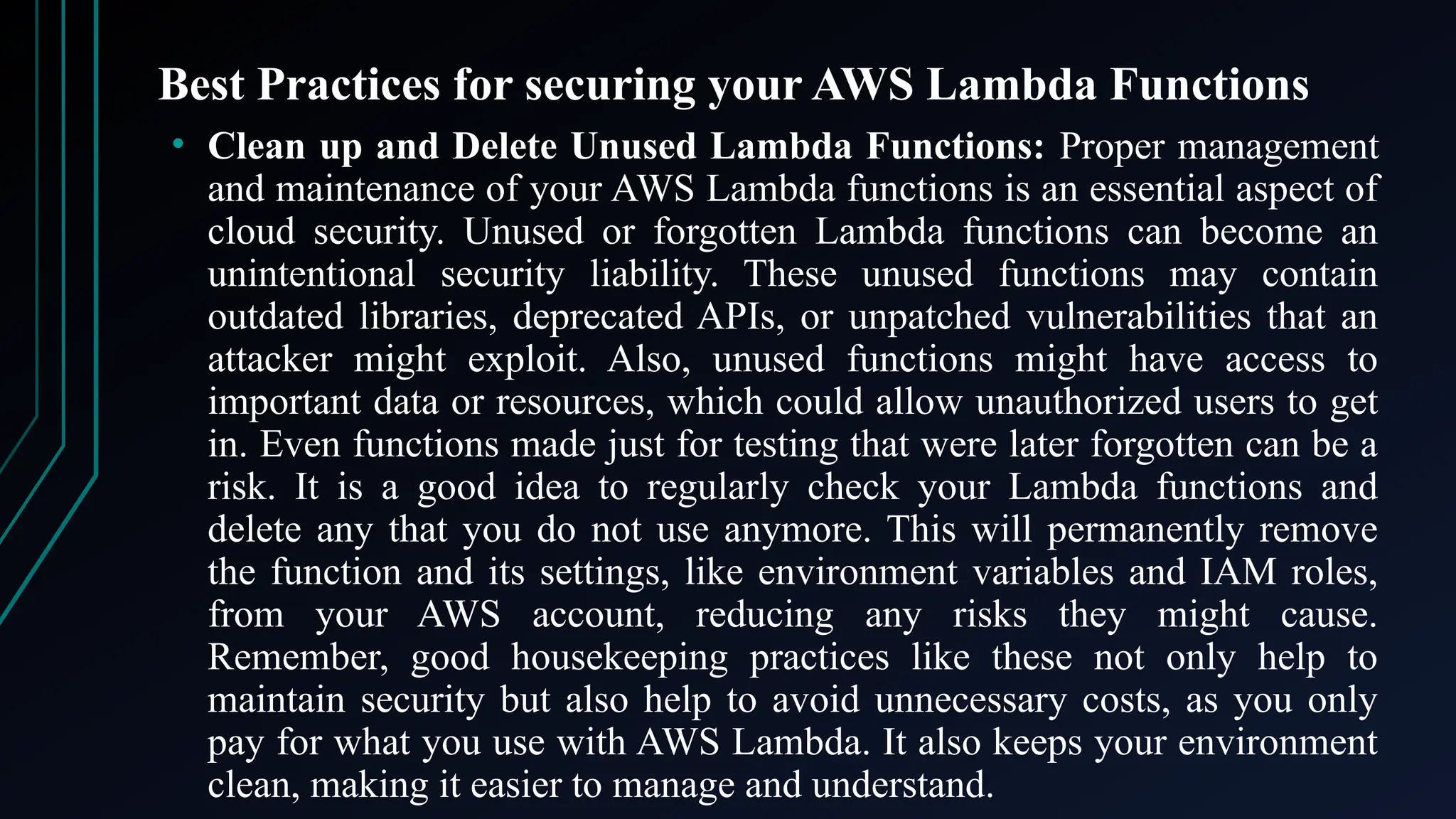 Best Practices for securing your AWS Lambda Functions
• Clean up and Delete Unused Lambda Functions: Proper management
and maintenance of your AWS Lambda functions is an essential aspect of
cloud security. Unused or forgotten Lambda functions can become an
unintentional security liability. These unused functions may contain
outdated libraries, deprecated APIs, or unpatched vulnerabilities that an
attacker might exploit. Also, unused functions might have access to
important data or resources, which could allow unauthorized users to get
in. Even functions made just for testing that were later forgotten can be a
risk. It is a good idea to regularly check your Lambda functions and
delete any that you do not use anymore. This will permanently remove
the function and its settings, like environment variables and IAM roles,
from your AWS account, reducing any risks they might cause.
Remember, good housekeeping practices like these not only help to
maintain security but also help to avoid unnecessary costs, as you only
pay for what you use with AWS Lambda. It also keeps your environment
clean, making it easier to manage and understand.
 