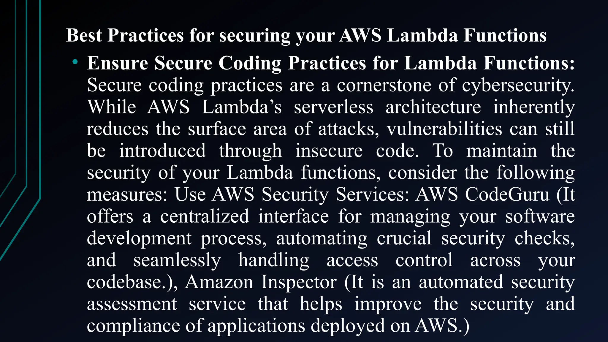 Best Practices for securing your AWS Lambda Functions
• Ensure Secure Coding Practices for Lambda Functions:
Secure coding practices are a cornerstone of cybersecurity.
While AWS Lambda’s serverless architecture inherently
reduces the surface area of attacks, vulnerabilities can still
be introduced through insecure code. To maintain the
security of your Lambda functions, consider the following
measures: Use AWS Security Services: AWS CodeGuru (It
offers a centralized interface for managing your software
development process, automating crucial security checks,
and seamlessly handling access control across your
codebase.), Amazon Inspector (It is an automated security
assessment service that helps improve the security and
compliance of applications deployed on AWS.)
 
