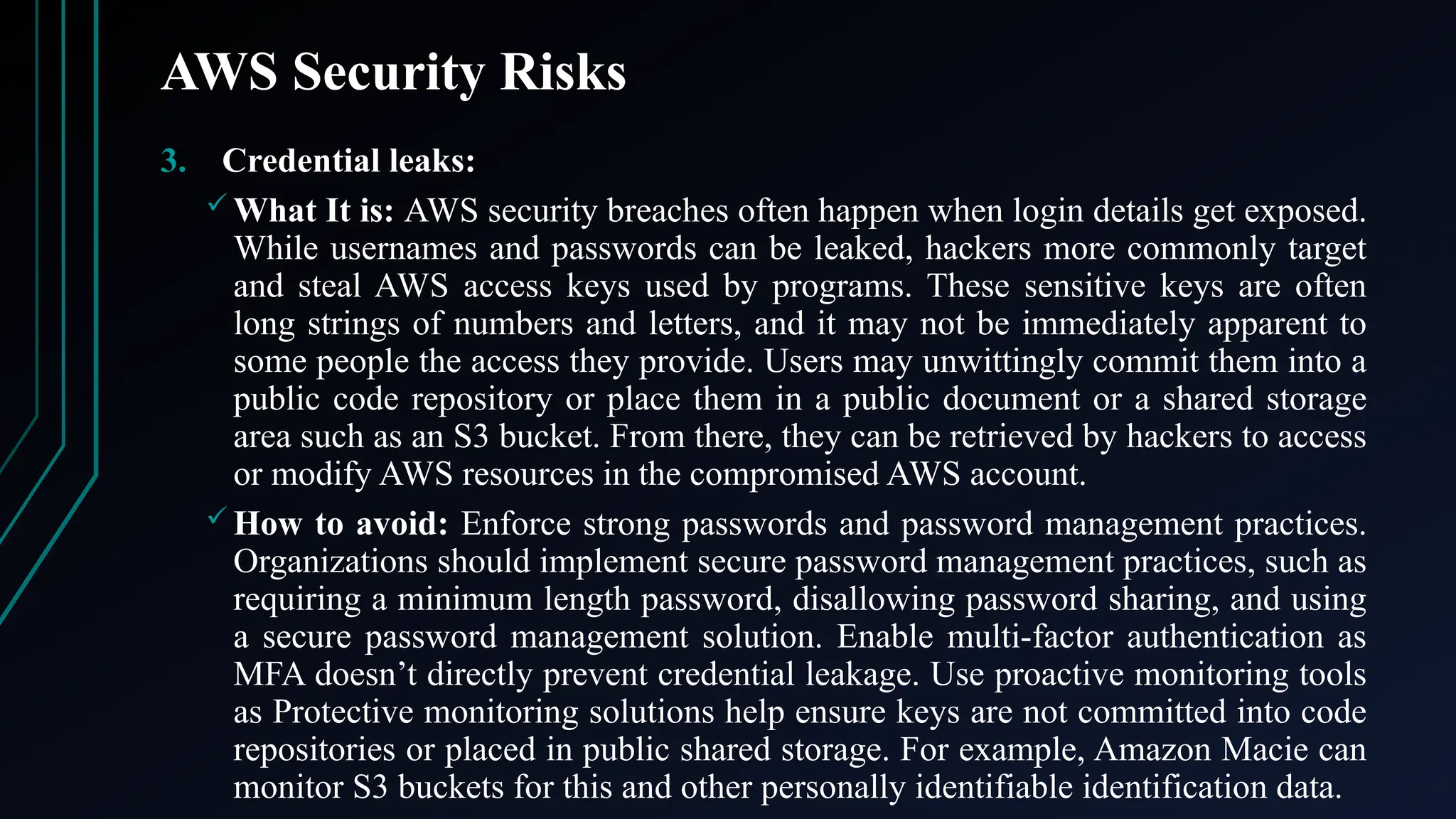 AWS Security Risks
3. Credential leaks:
 What It is: AWS security breaches often happen when login details get exposed.
While usernames and passwords can be leaked, hackers more commonly target
and steal AWS access keys used by programs. These sensitive keys are often
long strings of numbers and letters, and it may not be immediately apparent to
some people the access they provide. Users may unwittingly commit them into a
public code repository or place them in a public document or a shared storage
area such as an S3 bucket. From there, they can be retrieved by hackers to access
or modify AWS resources in the compromised AWS account.
 How to avoid: Enforce strong passwords and password management practices.
Organizations should implement secure password management practices, such as
requiring a minimum length password, disallowing password sharing, and using
a secure password management solution. Enable multi-factor authentication as
MFA doesn’t directly prevent credential leakage. Use proactive monitoring tools
as Protective monitoring solutions help ensure keys are not committed into code
repositories or placed in public shared storage. For example, Amazon Macie can
monitor S3 buckets for this and other personally identifiable identification data.
 