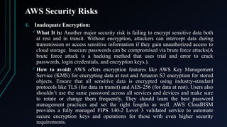 AWS Security Risks
4. Inadequate Encryption:
 What It is: Another major security risk is failing to encrypt sensitive data both
at rest and in transit. Without encryption, attackers can intercept data during
transmission or access sensitive information if they gain unauthorized access to
cloud storage. Insecure passwords can be compromised via brute force attacks(A
brute force attack is a hacking method that uses trial and error to crack
passwords, login credentials, and encryption keys.).
 How to avoid: AWS offers encryption features like AWS Key Management
Service (KMS) for encrypting data at rest and Amazon S3 encryption for stored
objects. Ensure that all sensitive data is encrypted using industry-standard
protocols like TLS (for data in transit) and AES-256 (for data at rest). Users also
shouldn’t use the same password across all services and devices and make sure
to rotate or change them frequently. They should learn the best password
management practices and set the right lengths as well. AWS CloudHSM
provides a fully managed FIPS 140-2 Level 3 validated service to automate
secure encryption keys and operations for those with even higher security
requirements.
 