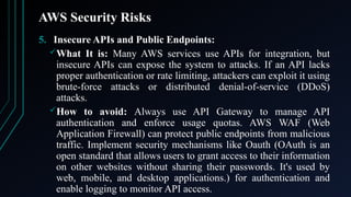 AWS Security Risks
5. Insecure APIs and Public Endpoints:
What It is: Many AWS services use APIs for integration, but
insecure APIs can expose the system to attacks. If an API lacks
proper authentication or rate limiting, attackers can exploit it using
brute-force attacks or distributed denial-of-service (DDoS)
attacks.
How to avoid: Always use API Gateway to manage API
authentication and enforce usage quotas. AWS WAF (Web
Application Firewall) can protect public endpoints from malicious
traffic. Implement security mechanisms like Oauth (OAuth is an
open standard that allows users to grant access to their information
on other websites without sharing their passwords. It's used by
web, mobile, and desktop applications.) for authentication and
enable logging to monitor API access.
 