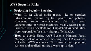 AWS Security Risks
6. Neglecting Security Patching:
What It is: Cloud environments, like on-premises
infrastructure, require regular updates and patches.
However, some organizations fail to patch
vulnerabilities in virtual machines (VMs), leading to an
increased risk of exploitation. Unpatched vulnerabilities
were responsible for many high-profile attacks.
How to avoid: Using AWS Systems Manager Patch
Manager, set up automated patching for EC2 instances
and other AWS resources. This ensures that operating
systems and applications are always up-to-date.
 
