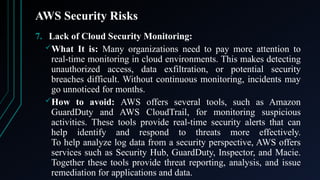 AWS Security Risks
7. Lack of Cloud Security Monitoring:
What It is: Many organizations need to pay more attention to
real-time monitoring in cloud environments. This makes detecting
unauthorized access, data exfiltration, or potential security
breaches difficult. Without continuous monitoring, incidents may
go unnoticed for months.
How to avoid: AWS offers several tools, such as Amazon
GuardDuty and AWS CloudTrail, for monitoring suspicious
activities. These tools provide real-time security alerts that can
help identify and respond to threats more effectively.
To help analyze log data from a security perspective, AWS offers
services such as Security Hub, GuardDuty, Inspector, and Macie.
Together these tools provide threat reporting, analysis, and issue
remediation for applications and data.
 