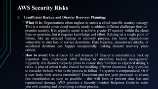 AWS Security Risks
8. Insufficient Backup and Disaster Recovery Planning:
 What It is: Organizations often neglect to create a cloud-specific security strategy.
This is a mistake since cloud security needs to address different challenges than on-
premise security. It is arguably easier to achieve greater IT security within the cloud
than on-premises, but it requires knowledge and effort. Relying on a single point of
failure, like an untested backup or recovery process, can leave organizations
vulnerable to data loss or service downtime. Data breaches, ransomware attacks, or
accidental deletions can happen unexpectedly, making disaster recovery plans
critical.
 How to avoid: Use Amazon S3 and Amazon S3 Glacier to automatically back up
important data. Implement AWS Backup to streamline backup management.
Regularly test disaster recovery plans to ensure they function as expected during a
crisis. A plan of action is also crucial for handling different situations. Key questions
to consider include: what is the process to follow if a system is compromised? Or if
a user leaks their access credentials? Document and test your processes to ensure
fast remediation as soon as possible – this will limit or prevent data loss and
reputational damage. AWS provides a Security Incident Response Guide to assist
you with creating and developing a robust process.
 