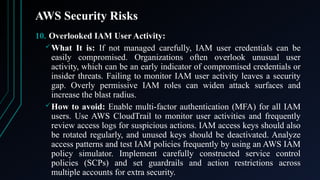 AWS Security Risks
10. Overlooked IAM User Activity:
What It is: If not managed carefully, IAM user credentials can be
easily compromised. Organizations often overlook unusual user
activity, which can be an early indicator of compromised credentials or
insider threats. Failing to monitor IAM user activity leaves a security
gap. Overly permissive IAM roles can widen attack surfaces and
increase the blast radius.
How to avoid: Enable multi-factor authentication (MFA) for all IAM
users. Use AWS CloudTrail to monitor user activities and frequently
review access logs for suspicious actions. IAM access keys should also
be rotated regularly, and unused keys should be deactivated. Analyze
access patterns and test IAM policies frequently by using an AWS IAM
policy simulator. Implement carefully constructed service control
policies (SCPs) and set guardrails and action restrictions across
multiple accounts for extra security.
 