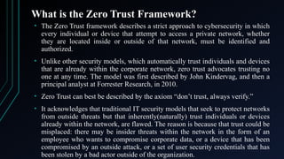 What is the Zero Trust Framework?
• The Zero Trust framework describes a strict approach to cybersecurity in which
every individual or device that attempt to access a private network, whether
they are located inside or outside of that network, must be identified and
authorized.
• Unlike other security models, which automatically trust individuals and devices
that are already within the corporate network, zero trust advocates trusting no
one at any time. The model was first described by John Kindervag, and then a
principal analyst at Forrester Research, in 2010.
• Zero Trust can best be described by the axiom “don’t trust, always verify.”
• It acknowledges that traditional IT security models that seek to protect networks
from outside threats but that inherently(naturally) trust individuals or devices
already within the network, are flawed. The reason is because that trust could be
misplaced: there may be insider threats within the network in the form of an
employee who wants to compromise corporate data, or a device that has been
compromised by an outside attack, or a set of user security credentials that has
been stolen by a bad actor outside of the organization.
 