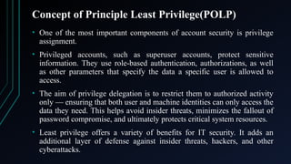 Concept of Principle Least Privilege(POLP)
• One of the most important components of account security is privilege
assignment.
• Privileged accounts, such as superuser accounts, protect sensitive
information. They use role-based authentication, authorizations, as well
as other parameters that specify the data a specific user is allowed to
access.
• The aim of privilege delegation is to restrict them to authorized activity
only — ensuring that both user and machine identities can only access the
data they need. This helps avoid insider threats, minimizes the fallout of
password compromise, and ultimately protects critical system resources.
• Least privilege offers a variety of benefits for IT security. It adds an
additional layer of defense against insider threats, hackers, and other
cyberattacks.
 