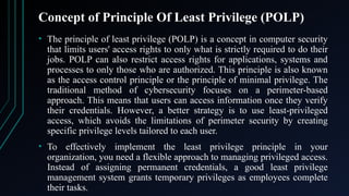 Concept of Principle Of Least Privilege (POLP)
• The principle of least privilege (POLP) is a concept in computer security
that limits users' access rights to only what is strictly required to do their
jobs. POLP can also restrict access rights for applications, systems and
processes to only those who are authorized. This principle is also known
as the access control principle or the principle of minimal privilege. The
traditional method of cybersecurity focuses on a perimeter-based
approach. This means that users can access information once they verify
their credentials. However, a better strategy is to use least-privileged
access, which avoids the limitations of perimeter security by creating
specific privilege levels tailored to each user.
• To effectively implement the least privilege principle in your
organization, you need a flexible approach to managing privileged access.
Instead of assigning permanent credentials, a good least privilege
management system grants temporary privileges as employees complete
their tasks.
 