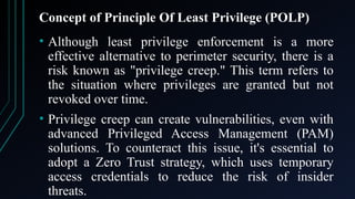 Concept of Principle Of Least Privilege (POLP)
• Although least privilege enforcement is a more
effective alternative to perimeter security, there is a
risk known as "privilege creep." This term refers to
the situation where privileges are granted but not
revoked over time.
• Privilege creep can create vulnerabilities, even with
advanced Privileged Access Management (PAM)
solutions. To counteract this issue, it's essential to
adopt a Zero Trust strategy, which uses temporary
access credentials to reduce the risk of insider
threats.
 