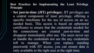 Best Practices for Implementing the Least Privilege
Principle
• Set just-in-time (JIT) privileges: JIT privileges are
a central component of least privilege, offering a
specific timeframe for the use of access on an as-
needed basis. This access is based on ephemeral
certificates to ensure that the credentials needed for
the connections are created just-in-time and
disappear immediately after use. The users never see
or handle the credentials nor are the any credentials
left to manage. When you replace standing
passwords with JIT access, you can ensure data is
only available to the right user at the right time.
 