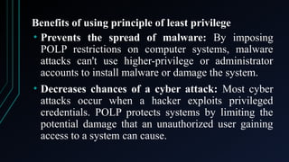 Benefits of using principle of least privilege
• Prevents the spread of malware: By imposing
POLP restrictions on computer systems, malware
attacks can't use higher-privilege or administrator
accounts to install malware or damage the system.
• Decreases chances of a cyber attack: Most cyber
attacks occur when a hacker exploits privileged
credentials. POLP protects systems by limiting the
potential damage that an unauthorized user gaining
access to a system can cause.
 