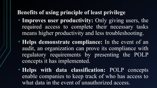 Benefits of using principle of least privilege
• Improves user productivity: Only giving users, the
required access to complete their necessary tasks
means higher productivity and less troubleshooting.
• Helps demonstrate compliance: In the event of an
audit, an organization can prove its compliance with
regulatory requirements by presenting the POLP
concepts it has implemented.
• Helps with data classification: POLP concepts
enable companies to keep track of who has access to
what data in the event of unauthorized access.
 