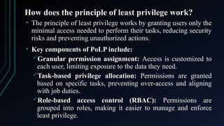 How does the principle of least privilege work?
• The principle of least privilege works by granting users only the
minimal access needed to perform their tasks, reducing security
risks and preventing unauthorized actions.
• Key components of PoLP include:
Granular permission assignment: Access is customized to
each user, limiting exposure to the data they need.
Task-based privilege allocation: Permissions are granted
based on specific tasks, preventing over-access and aligning
with job duties.
Role-based access control (RBAC): Permissions are
grouped into roles, making it easier to manage and enforce
least privilege.
 