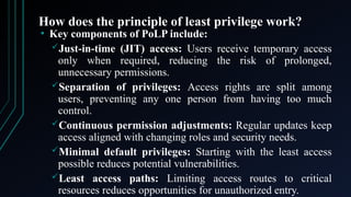 How does the principle of least privilege work?
• Key components of PoLP include:
Just-in-time (JIT) access: Users receive temporary access
only when required, reducing the risk of prolonged,
unnecessary permissions.
Separation of privileges: Access rights are split among
users, preventing any one person from having too much
control.
Continuous permission adjustments: Regular updates keep
access aligned with changing roles and security needs.
Minimal default privileges: Starting with the least access
possible reduces potential vulnerabilities.
Least access paths: Limiting access routes to critical
resources reduces opportunities for unauthorized entry.
 