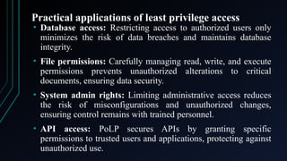 Practical applications of least privilege access
• Database access: Restricting access to authorized users only
minimizes the risk of data breaches and maintains database
integrity.
• File permissions: Carefully managing read, write, and execute
permissions prevents unauthorized alterations to critical
documents, ensuring data security.
• System admin rights: Limiting administrative access reduces
the risk of misconfigurations and unauthorized changes,
ensuring control remains with trained personnel.
• API access: PoLP secures APIs by granting specific
permissions to trusted users and applications, protecting against
unauthorized use.
 
