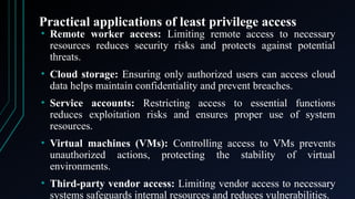 Practical applications of least privilege access
• Remote worker access: Limiting remote access to necessary
resources reduces security risks and protects against potential
threats.
• Cloud storage: Ensuring only authorized users can access cloud
data helps maintain confidentiality and prevent breaches.
• Service accounts: Restricting access to essential functions
reduces exploitation risks and ensures proper use of system
resources.
• Virtual machines (VMs): Controlling access to VMs prevents
unauthorized actions, protecting the stability of virtual
environments.
• Third-party vendor access: Limiting vendor access to necessary
systems safeguards internal resources and reduces vulnerabilities.
 