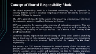 Concept of Shared Responsibility Model
• The shared responsibility model is a framework establishing who is responsible for
securing different aspects of the cloud-computing environment between the cloud service
provider (CSP) and the customer.
• The CSP is generally tasked with the security of the underlying infrastructure, while it is on
the customer to secure its cloud-hosted data and applications.
• CSPs are responsible for securing data centers and all networking equipment. They also
handle tasks such as patching and updating operating systems as well as ensuring the
availability and reliability of the cloud services. This is known as the "security of the
cloud" responsibility.
• Customers’ security responsibilities include setting up secure access controls, encrypting
data in transit and at rest, managing user accounts and credentials, and implementing
application-specific security measures. This is called the "security in the cloud"
responsibility.
• For instance, as a CSP, Amazon S3 ensures the physical security of their data center and
protects against infrastructure-level threats. However, it’s the S3 users’ responsibility to
properly configure access control and permissions for their S3 buckets, implement
encryption for sensitive data, and regularly monitor and manage access to stored data.
 
