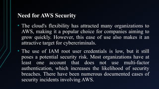 Need for AWS Security
• The cloud's flexibility has attracted many organizations to
AWS, making it a popular choice for companies aiming to
grow quickly. However, this ease of use also makes it an
attractive target for cybercriminals.
• The use of IAM root user credentials is low, but it still
poses a potential security risk. Most organizations have at
least one account that does not use multi-factor
authentication, which increases the likelihood of security
breaches. There have been numerous documented cases of
security incidents involving AWS.
 