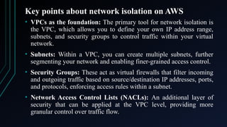 Key points about network isolation on AWS
• VPCs as the foundation: The primary tool for network isolation is
the VPC, which allows you to define your own IP address range,
subnets, and security groups to control traffic within your virtual
network.
• Subnets: Within a VPC, you can create multiple subnets, further
segmenting your network and enabling finer-grained access control.
• Security Groups: These act as virtual firewalls that filter incoming
and outgoing traffic based on source/destination IP addresses, ports,
and protocols, enforcing access rules within a subnet.
• Network Access Control Lists (NACLs): An additional layer of
security that can be applied at the VPC level, providing more
granular control over traffic flow.
 