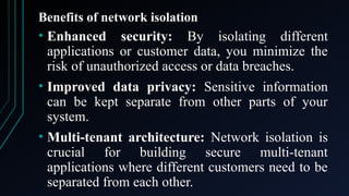 Benefits of network isolation
• Enhanced security: By isolating different
applications or customer data, you minimize the
risk of unauthorized access or data breaches.
• Improved data privacy: Sensitive information
can be kept separate from other parts of your
system.
• Multi-tenant architecture: Network isolation is
crucial for building secure multi-tenant
applications where different customers need to be
separated from each other.
 