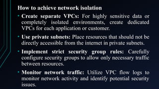 How to achieve network isolation
• Create separate VPCs: For highly sensitive data or
completely isolated environments, create dedicated
VPCs for each application or customer.
• Use private subnets: Place resources that should not be
directly accessible from the internet in private subnets.
• Implement strict security group rules: Carefully
configure security groups to allow only necessary traffic
between resources.
• Monitor network traffic: Utilize VPC flow logs to
monitor network activity and identify potential security
issues.
 