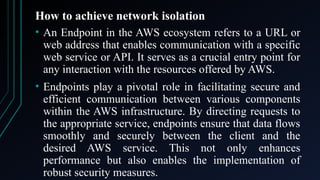 How to achieve network isolation
• An Endpoint in the AWS ecosystem refers to a URL or
web address that enables communication with a specific
web service or API. It serves as a crucial entry point for
any interaction with the resources offered by AWS.
• Endpoints play a pivotal role in facilitating secure and
efficient communication between various components
within the AWS infrastructure. By directing requests to
the appropriate service, endpoints ensure that data flows
smoothly and securely between the client and the
desired AWS service. This not only enhances
performance but also enables the implementation of
robust security measures.
 