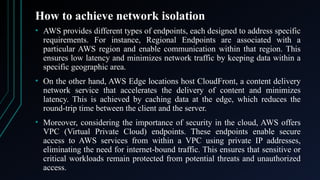 How to achieve network isolation
• AWS provides different types of endpoints, each designed to address specific
requirements. For instance, Regional Endpoints are associated with a
particular AWS region and enable communication within that region. This
ensures low latency and minimizes network traffic by keeping data within a
specific geographic area.
• On the other hand, AWS Edge locations host CloudFront, a content delivery
network service that accelerates the delivery of content and minimizes
latency. This is achieved by caching data at the edge, which reduces the
round-trip time between the client and the server.
• Moreover, considering the importance of security in the cloud, AWS offers
VPC (Virtual Private Cloud) endpoints. These endpoints enable secure
access to AWS services from within a VPC using private IP addresses,
eliminating the need for internet-bound traffic. This ensures that sensitive or
critical workloads remain protected from potential threats and unauthorized
access.
 