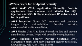 AWS Services for Endpoint Security
• AWS WAF (Web Application Firewall): Protects
applications from common web attacks like SQL
injection and XSS. It blocks malicious IP addresses and
traffic patterns.
• AWS Inspector: Scans EC2 instances and container
images for vulnerabilities. Provides security
recommendations for remediation.
• AWS Macie: Uses AI to identify sensitive data and prevent
unauthorized access. Helps with compliance requirements.
• AWS Endpoint Security Partner Solutions: AWS
Marketplace offers third-party endpoint security tools (e.g.,
CrowdStrike, Palo Alto, Trend Micro).
 