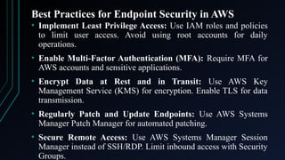 Best Practices for Endpoint Security in AWS
• Implement Least Privilege Access: Use IAM roles and policies
to limit user access. Avoid using root accounts for daily
operations.
• Enable Multi-Factor Authentication (MFA): Require MFA for
AWS accounts and sensitive applications.
• Encrypt Data at Rest and in Transit: Use AWS Key
Management Service (KMS) for encryption. Enable TLS for data
transmission.
• Regularly Patch and Update Endpoints: Use AWS Systems
Manager Patch Manager for automated patching.
• Secure Remote Access: Use AWS Systems Manager Session
Manager instead of SSH/RDP. Limit inbound access with Security
Groups.
 