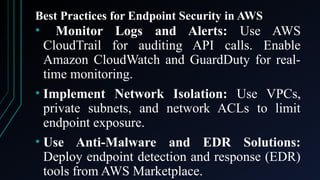 Best Practices for Endpoint Security in AWS
• Monitor Logs and Alerts: Use AWS
CloudTrail for auditing API calls. Enable
Amazon CloudWatch and GuardDuty for real-
time monitoring.
• Implement Network Isolation: Use VPCs,
private subnets, and network ACLs to limit
endpoint exposure.
• Use Anti-Malware and EDR Solutions:
Deploy endpoint detection and response (EDR)
tools from AWS Marketplace.
 