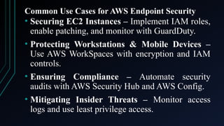 Common Use Cases for AWS Endpoint Security
• Securing EC2 Instances – Implement IAM roles,
enable patching, and monitor with GuardDuty.
• Protecting Workstations & Mobile Devices –
Use AWS WorkSpaces with encryption and IAM
controls.
• Ensuring Compliance – Automate security
audits with AWS Security Hub and AWS Config.
• Mitigating Insider Threats – Monitor access
logs and use least privilege access.
 