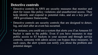 Detective controls
• Detective controls in AWS are security measures that monitor and
alert for issues like policy violations and unauthorized access. They
help identify and respond to potential risks, and are a key part of
AWS governance frameworks.
• Detective controls are security controls that are designed to detect,
log, and alert after an event has occurred.
• For instance, you could use a system that alerts you if an Amazon S3
bucket is open to the public. Even if you have measures to stop
public access to S3 buckets in your account and through service
controls, someone with admin access can bypass these measures. In
such cases, the alert system can notify you about the problem and
potential danger.
 