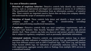 Use cases of Detective controls
• Detection of suspicious behavior: Detective controls help identify any anomalous
activity, such as compromised privileged user credentials or access to or exfiltration
(The unauthorized transfer of information from an information system.) of sensitive
data. These controls are important reactive factors that can help your company identify
and understand the scope of anomalous activity.
• Detection of fraud: These controls help detect and identify a threat inside your
company, such as a user who is circumventing (avoiding)
policies and performing unauthorized transactions.
• Compliance: Detective controls help you meet compliance requirements, such as
Payment Card Industry Data Security Standard (PCI DSS), and can help prevent
identity theft. These controls can help you discover and protect sensitive information
that is subject to regulatory compliance, such as personally identifiable information.
• Automated analysis: Detective controls can automatically analyze logs to detect
anomalies and other indicators of unauthorized activity. You can automatically analyze
logs from different sources such as AWS CloudTrail logs, VPC Flow Log, and Domain
Name System (DNS) logs, for indications of potentially malicious activity. To help
with organization, aggregate security alerts or findings from multiple AWS services to
a centralized location.
 