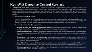 Key AWS Detective Control Services
• AWS Security Hub: AWS Security Hub is a centralized security and compliance service that aggregates, analyzes, and
prioritizes security alerts (findings) from various AWS security services and third-party tools. It helps organizations
detect vulnerabilities, enforce compliance, and automate security responses. Security Hub provides a pre-built
dashboard to help organize and prioritize any issues or alerts for your AWS environment discovered from security
checks.
 How does Security Hub work?
Security Hub simplifies how you understand and improve your security position with automated security best
practice checks powered by AWS Config rules and automated integrations with dozens of AWS services and partner
products. Security Hub only detects and consolidates findings that are generated after you enable it.
 The benefits of Security Hub in practice:
 Reduce the time and effort to collect information: collect and prioritize security findings results across
multiple accounts from integrated AWS services and third-party partner products.
 Automation capability: automate remediation of specific findings, and define custom actions to be taken when
the specific findings are received. The findings can also be sent to the ticketing system or automatic remediation
software.
 Best practices and standards security checks: Security Hub runs continuous security checks following AWS
best practices and industry standards, provides the results of these checks as scores, and identifies AWS accounts
and resources that require attention.
 Consolidated view across AWS accounts: consolidate your security findings from multiple AWS accounts.
Thanks to the accurate charts and tables, you can easily identify potential threats and take necessary action.
 Findings aggregation across AWS regions: view findings across multiple regions by setting an aggregation
region and then linking other AWS regions to it.
 