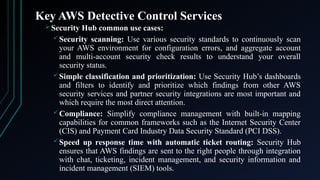 Key AWS Detective Control Services
 Security Hub common use cases:
Security scanning: Use various security standards to continuously scan
your AWS environment for configuration errors, and aggregate account
and multi-account security check results to understand your overall
security status.
Simple classification and prioritization: Use Security Hub’s dashboards
and filters to identify and prioritize which findings from other AWS
security services and partner security integrations are most important and
which require the most direct attention​
​
.
Compliance: Simplify compliance management with built-in mapping
capabilities for common frameworks such as the Internet Security Center
(CIS) and Payment Card Industry Data Security Standard (PCI DSS).
Speed up response time with automatic ticket routing: Security Hub
ensures that AWS findings are sent to the right people through integration
with chat, ticketing, incident management, and security information and
incident management (SIEM) tools.
 