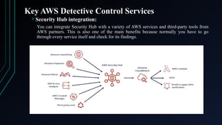 Key AWS Detective Control Services
 Security Hub integration:
You can integrate Security Hub with a variety of AWS services and third-party tools from
AWS partners. This is also one of the main benefits because normally you have to go
through every service itself and check for its findings.
 