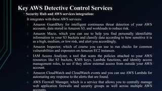 Key AWS Detective Control Services
 Security Hub and AWS services integration:
It integrates with these AWS services:
1. Amazon GuardDuty for intelligent continuous threat detection of your AWS
accounts, data stored in Amazon S3, and workloads to reduce risk.
2. Amazon Macie, which you can use to help you find personally identifiable
information in your S3 buckets and classify data according to how sensitive it is
as a high, medium, or low risk, and alert you accordingly.
3. Amazon Inspector, which of course you can use to run checks for common
vulnerabilities and exposures on Amazon EC2 instances.
4. IAM Access Analyzer, a tool that scans the policies attached to your AWS
resources like S3 buckets, KMS keys, Lambda functions, and identity access
management roles, to see if they allow external access from outside your AWS
account.
5. Amazon CloudWatch and CloudWatch events and you can use AWS Lambda for
automating any response to the alerts that are found.
6. AWS Firewall Manager, which is a service that allows you to centrally manage
web application firewalls and security groups as well across multiple AWS
accounts.
 